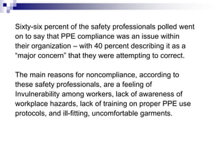 Sixty-six percent of the safety professionals polled went
on to say that PPE compliance was an issue within
their organization – with 40 percent describing it as a
“major concern” that they were attempting to correct.
The main reasons for noncompliance, according to
these safety professionals, are a feeling of
Invulnerability among workers, lack of awareness of
workplace hazards, lack of training on proper PPE use
protocols, and ill-fitting, uncomfortable garments.

 