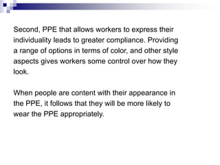 Second, PPE that allows workers to express their
individuality leads to greater compliance. Providing
a range of options in terms of color, and other style
aspects gives workers some control over how they
look.
When people are content with their appearance in
the PPE, it follows that they will be more likely to
wear the PPE appropriately.

 