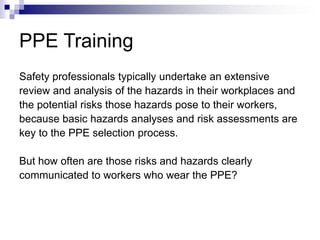 PPE Training
Safety professionals typically undertake an extensive
review and analysis of the hazards in their workplaces and
the potential risks those hazards pose to their workers,
because basic hazards analyses and risk assessments are
key to the PPE selection process.
But how often are those risks and hazards clearly
communicated to workers who wear the PPE?

 