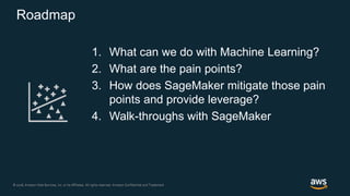 © 2018, Amazon Web Services, Inc. or its Affiliates. All rights reserved. Amazon Confidential and Trademark© 2018, Amazon Web Services, Inc. or its Affiliates. All rights reserved. Amazon Confidential and Trademark
Roadmap
1. What can we do with Machine Learning?
2. What are the pain points?
3. How does SageMaker mitigate those pain
points and provide leverage?
4. Walk-throughs with SageMaker
 
