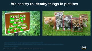 © 2018, Amazon Web Services, Inc. or its Affiliates. All rights reserved. Amazon Confidential and Trademark© 2018, Amazon Web Services, Inc. or its Affiliates. All rights reserved. Amazon Confidential and Trademark
We can try to identify things in pictures
http://www.robots.ox.ac.uk/~vgg/projects/seebibyte/demo.html
https://towardsdatascience.com/understanding-ssd-multibox-real-time-object-detection-in-deep-
learning-495ef744fab
 
