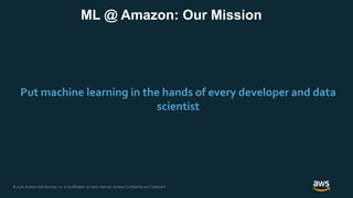 © 2018, Amazon Web Services, Inc. or its Affiliates. All rights reserved. Amazon Confidential and Trademark© 2018, Amazon Web Services, Inc. or its Affiliates. All rights reserved. Amazon Confidential and Trademark
Put machine learning in the hands of every developer and data
scientist
ML @ Amazon: Our Mission
 