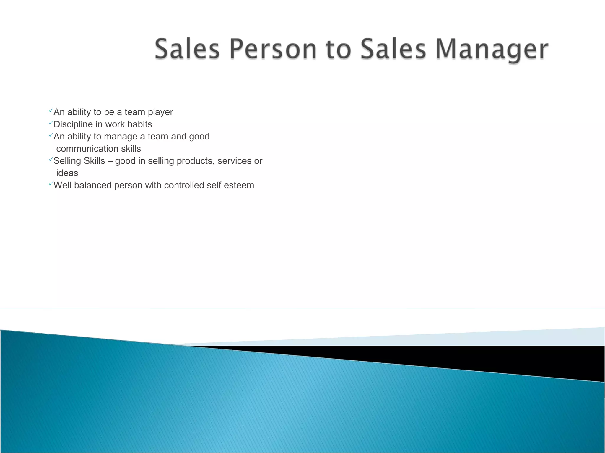 An ability to be a team player
Discipline in work habits
An ability to manage a team and good
communication skills
Selling Skills – good in selling products, services or
ideas
Well balanced person with controlled self esteem
 