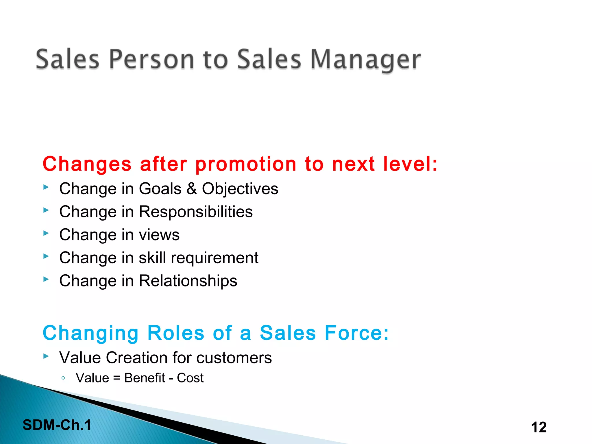 SDM-Ch.1 12
Changes after promotion to next level:
 Change in Goals & Objectives
 Change in Responsibilities
 Change in views
 Change in skill requirement
 Change in Relationships
Changing Roles of a Sales Force:
 Value Creation for customers
◦ Value = Benefit - Cost
 