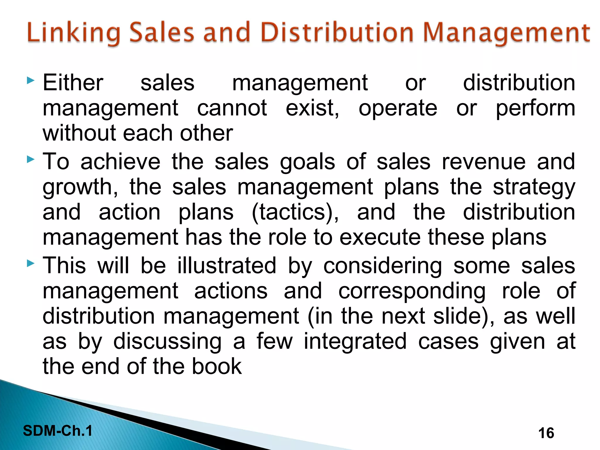 SDM-Ch.1 16
 Either sales management or distribution
management cannot exist, operate or perform
without each other
 To achieve the sales goals of sales revenue and
growth, the sales management plans the strategy
and action plans (tactics), and the distribution
management has the role to execute these plans
 This will be illustrated by considering some sales
management actions and corresponding role of
distribution management (in the next slide), as well
as by discussing a few integrated cases given at
the end of the book
 