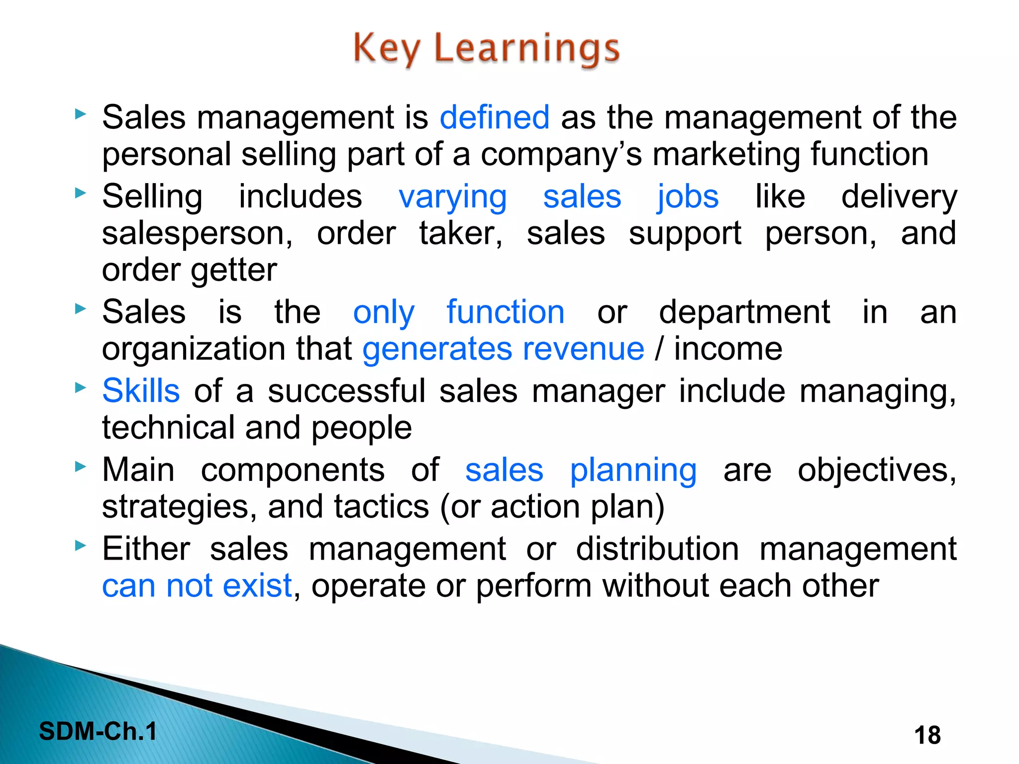 SDM-Ch.1 18
 Sales management is defined as the management of the
personal selling part of a company’s marketing function
 Selling includes varying sales jobs like delivery
salesperson, order taker, sales support person, and
order getter
 Sales is the only function or department in an
organization that generates revenue / income
 Skills of a successful sales manager include managing,
technical and people
 Main components of sales planning are objectives,
strategies, and tactics (or action plan)
 Either sales management or distribution management
can not exist, operate or perform without each other
 