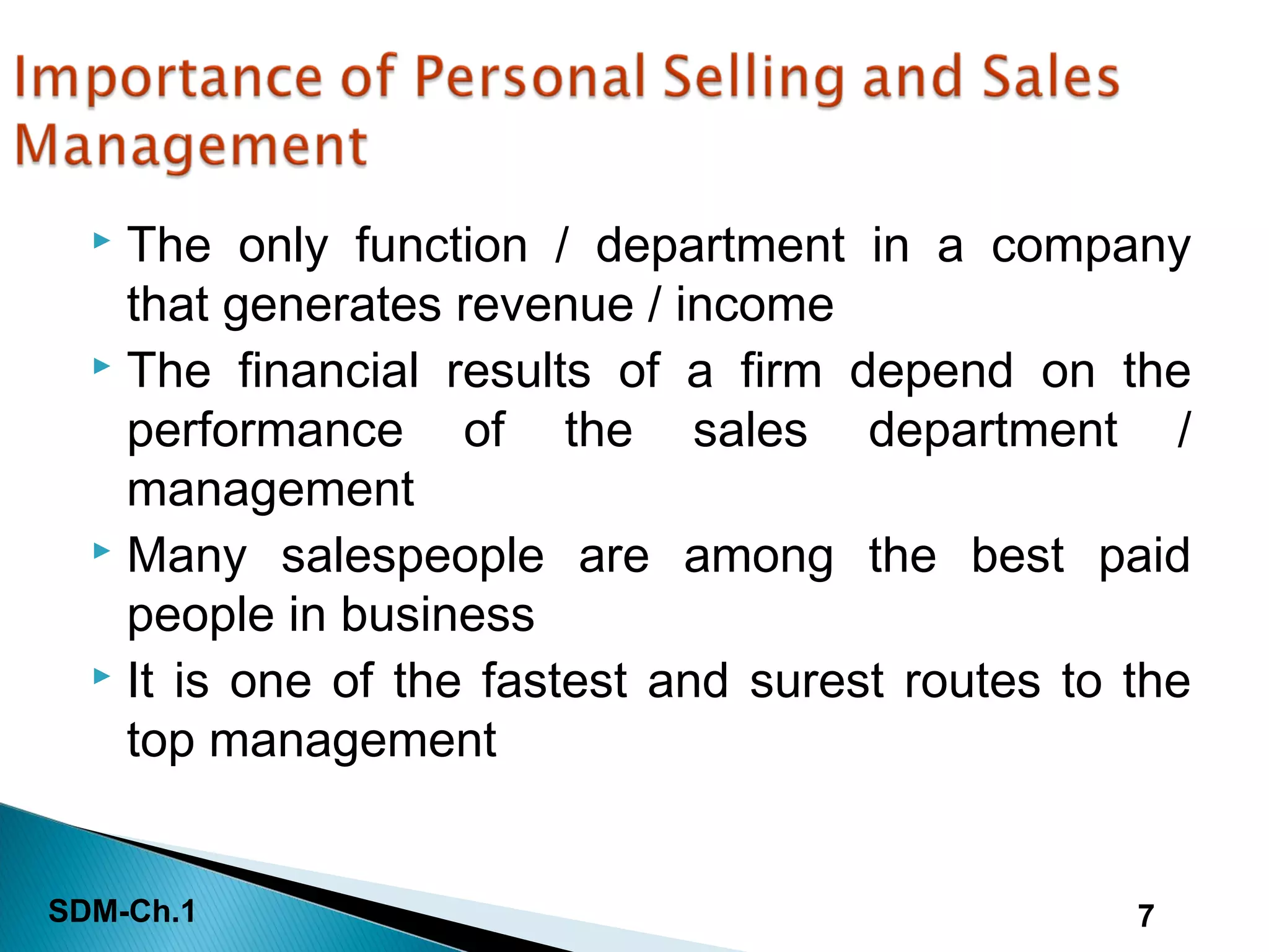 SDM-Ch.1 7
 The only function / department in a company
that generates revenue / income
 The financial results of a firm depend on the
performance of the sales department /
management
 Many salespeople are among the best paid
people in business
 It is one of the fastest and surest routes to the
top management
 
