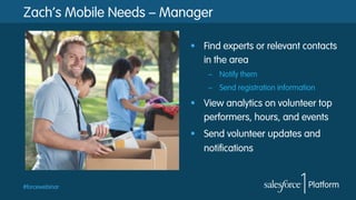 Zach’s Mobile Needs – Manager
§  Find experts or relevant contacts
in the area
–  Notify them
–  Send registration information

§  View analytics on volunteer top
performers, hours, and events
§  Send volunteer updates and
notifications

#forcewebinar

 
