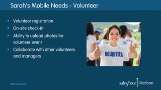 Sarah’s Mobile Needs - Volunteer
§  Volunteer registration
§  On-site check-in
§  Ability to upload photos for
volunteer event
§  Collaborate with other volunteers
and managers

#forcewebinar

 