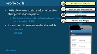 Profile Skills
§  Skills allow users to share information about
their professional expertise
–  Admins can configure skills settings and control how
users post relevant skills.

§  Users can add, remove, and endorse skills
–  Profile feed
–  User feed

#forcewebinar

Find Volunteers for Events

Notify and Send Registration Info

On-Site Check-In

View and Share Analytics

 