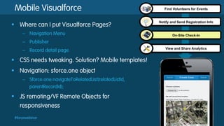 Mobile Visualforce
§  Where can I put Visualforce Pages?
–  Navigation Menu

Find Volunteers for Events

Notify and Send Registration Info

On-Site Check-In

–  Publisher
–  Record detail page

§  CSS needs tweaking. Solution? Mobile templates!
§  Navigation: sforce.one object
–  Sforce.one.navigateToRelatedList(relatedListId,
parentRecordId);

§  JS remoting/VF Remote Objects for
responsiveness
#forcewebinar

View and Share Analytics

 