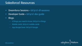 Salesforce1 Resources
§  Dreamforce Sessions – bit.ly/s1-df-sessions
§  Developer Guide – bit.ly/s1-dev-guide
§  Blogs:
–  6 things you need to know: bit.ly/s1-6-things
–  Mobile cards: bit.ly/s1-mobile-cards
–  App Boogie Fever: bit.ly/s1-boogie

#forcewebinar

 