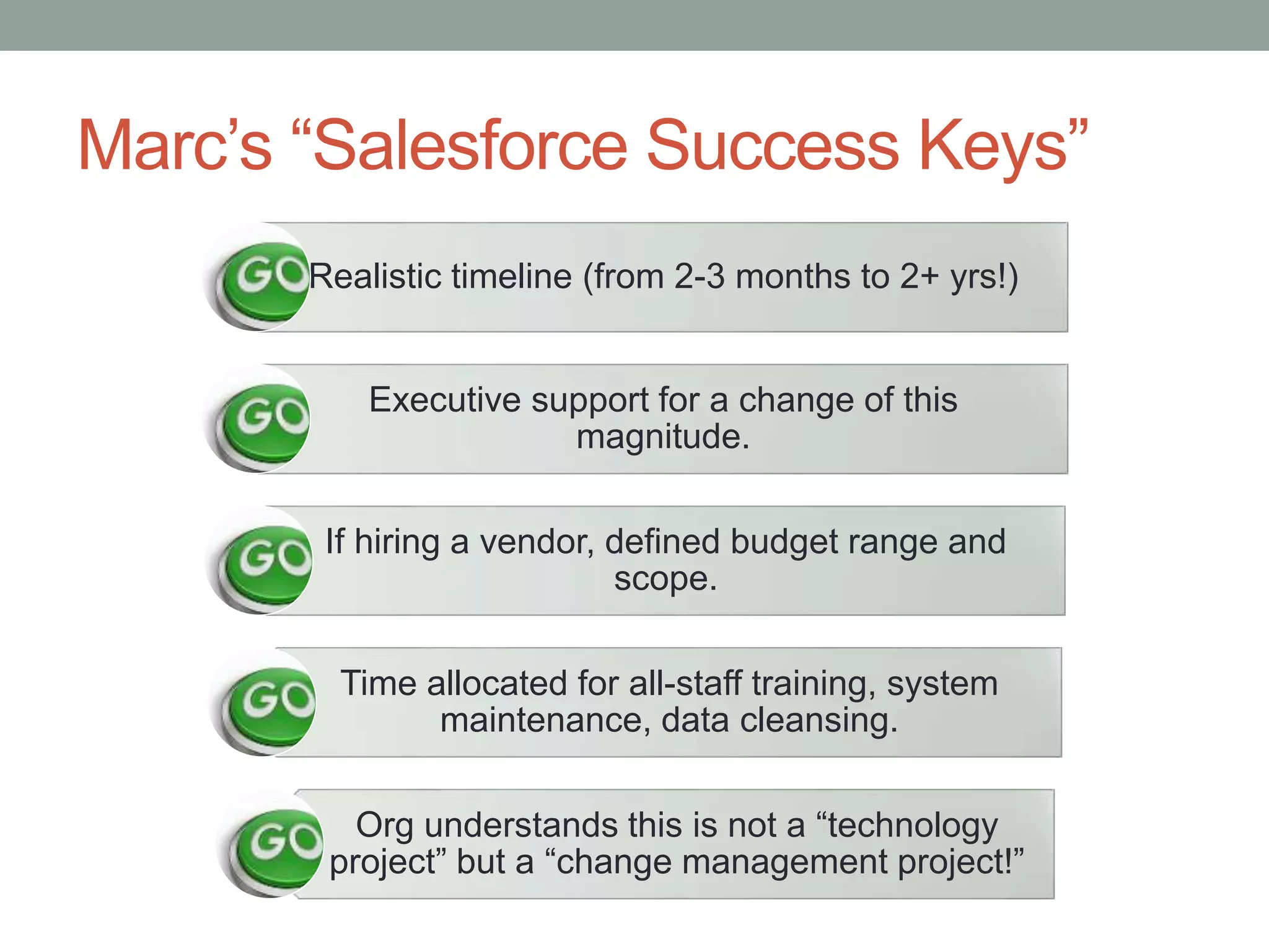 Marc’s “Salesforce Success Keys”
Realistic timeline (from 2-3 months to 2+ yrs!)
Executive support for a change of this
magnitude.
If hiring a vendor, defined budget range and
scope.
Time allocated for all-staff training, system
maintenance, data cleansing.
Org understands this is not a “technology
project” but a “change management project!”
 