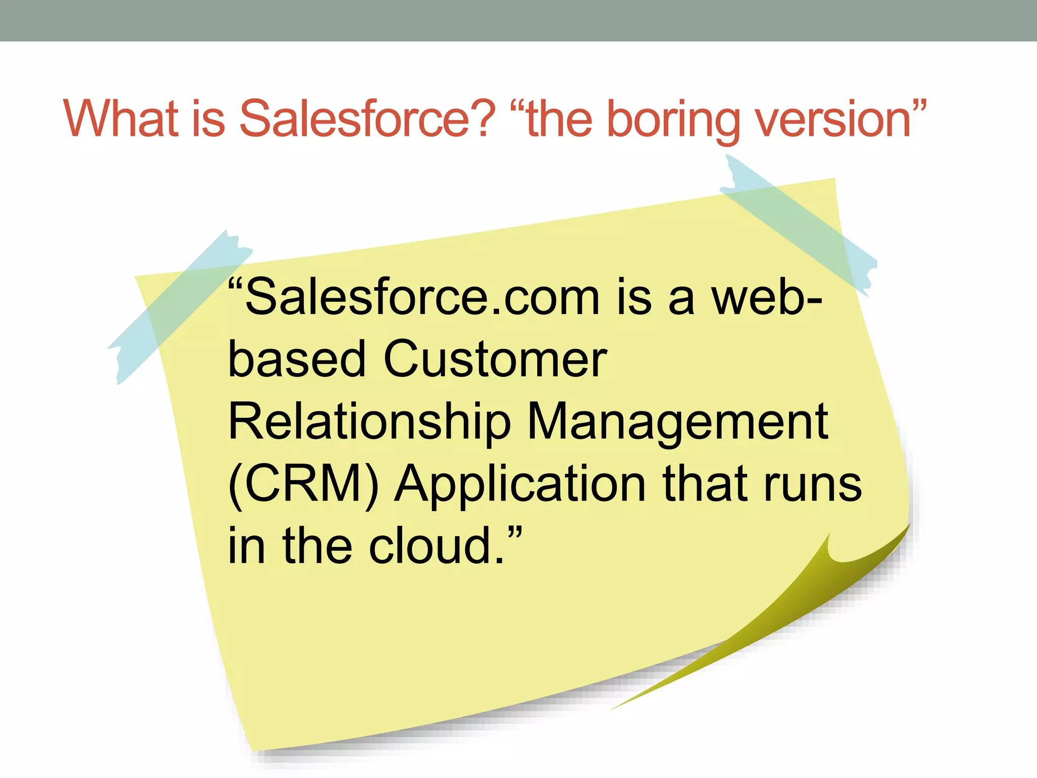 What is Salesforce? “the boring version”
“Salesforce.com is a web-
based Customer
Relationship Management
(CRM) Application that runs
in the cloud.”
 