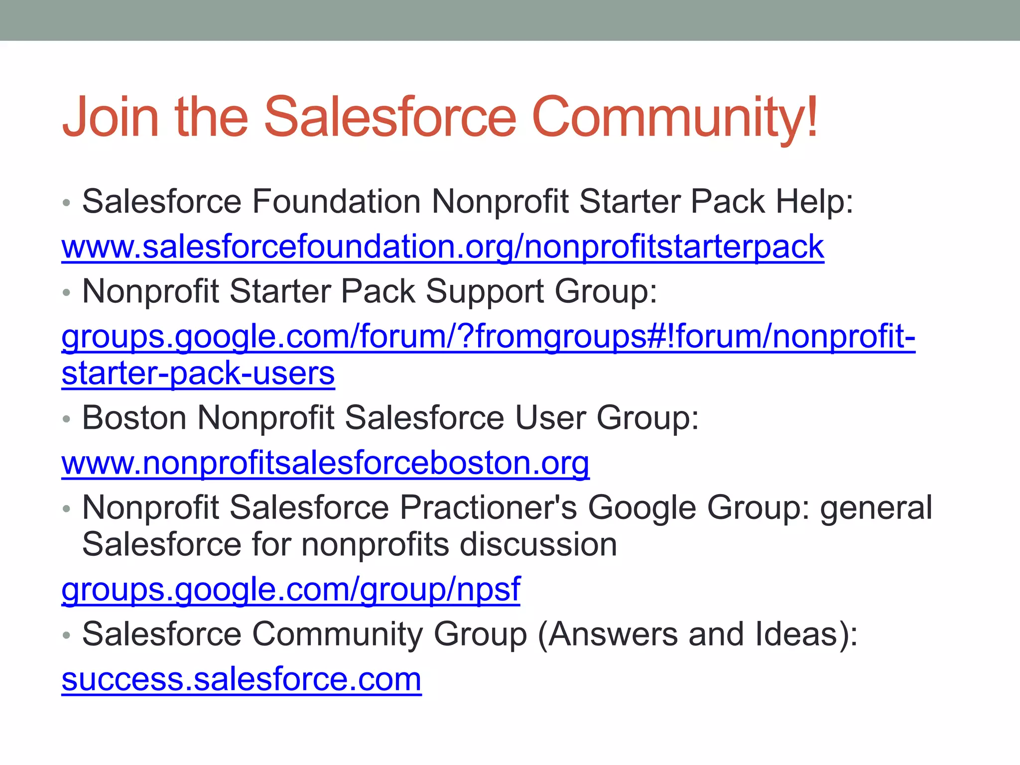 Join the Salesforce Community!
• Salesforce Foundation Nonprofit Starter Pack Help:
www.salesforcefoundation.org/nonprofitstarterpack
• Nonprofit Starter Pack Support Group:
groups.google.com/forum/?fromgroups#!forum/nonprofit-
starter-pack-users
• Boston Nonprofit Salesforce User Group:
www.nonprofitsalesforceboston.org
• Nonprofit Salesforce Practioner's Google Group: general
Salesforce for nonprofits discussion
groups.google.com/group/npsf
• Salesforce Community Group (Answers and Ideas):
success.salesforce.com
 