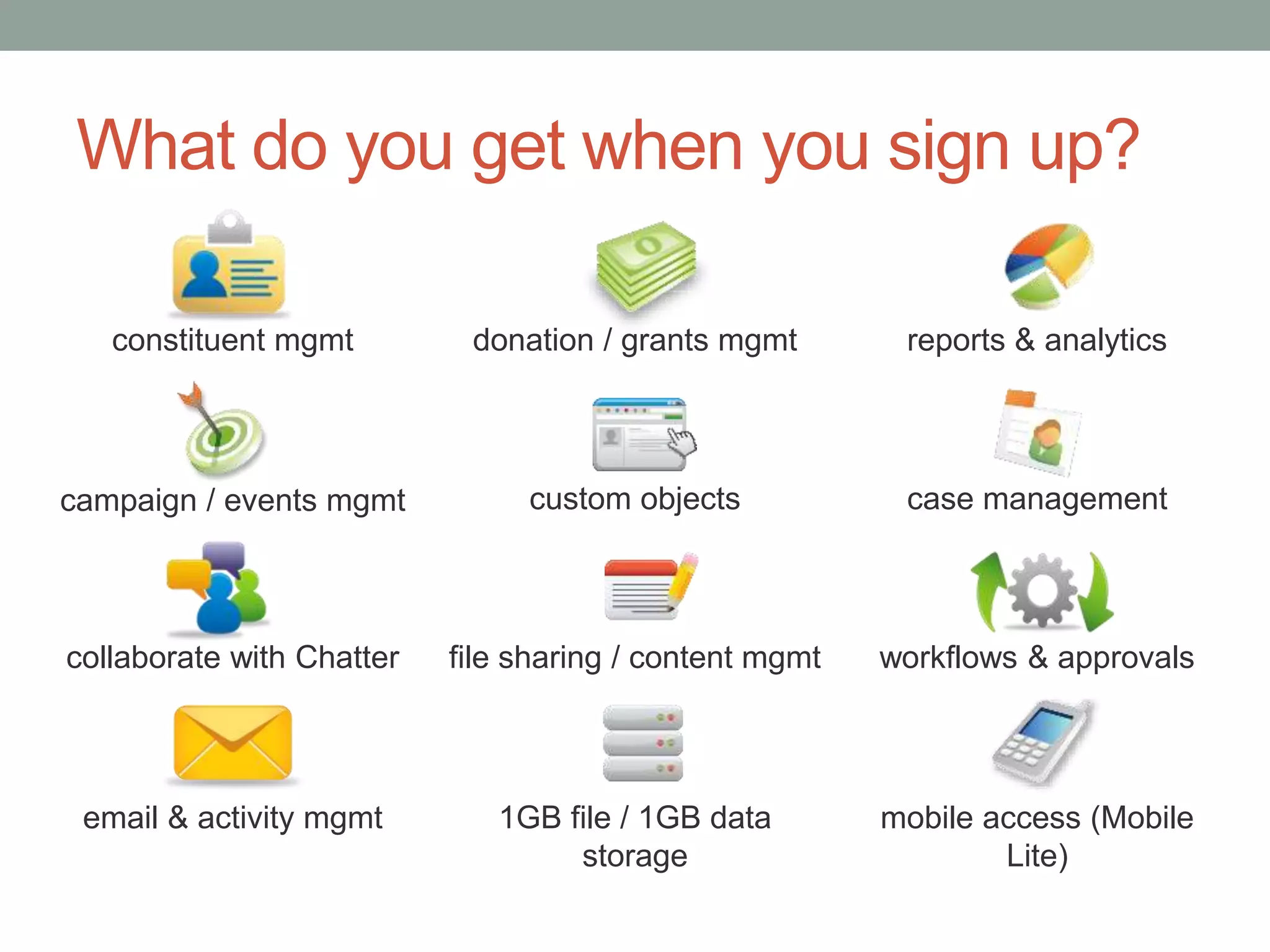 What do you get when you sign up?
mobile access (Mobile
Lite)
reports & analytics
constituent mgmt donation / grants mgmt
campaign / events mgmt custom objects case management
collaborate with Chatter file sharing / content mgmt workflows & approvals
email & activity mgmt 1GB file / 1GB data
storage
 