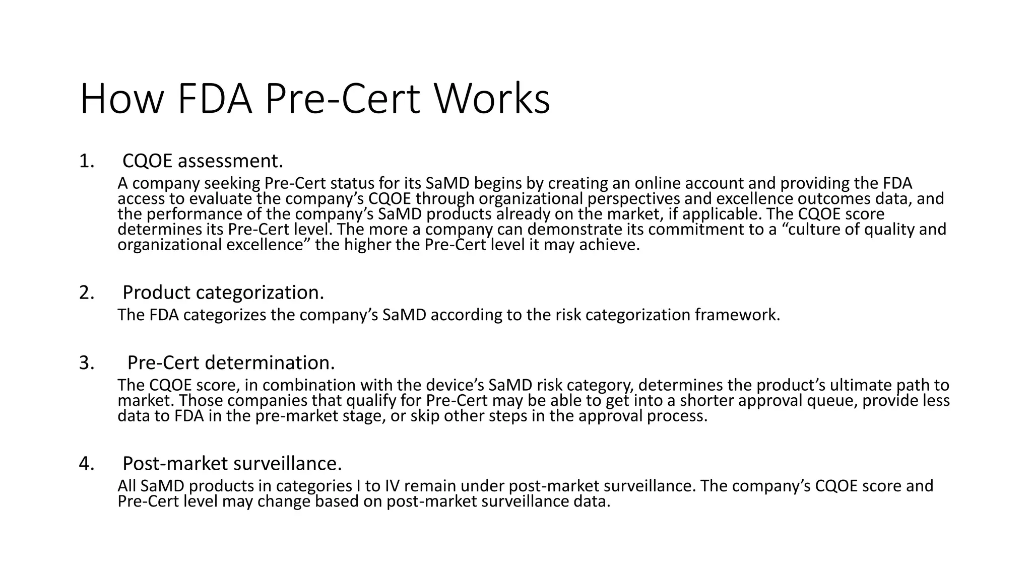 How FDA Pre-Cert Works
1. CQOE assessment.
A company seeking Pre-Cert status for its SaMD begins by creating an online account and providing the FDA
access to evaluate the company’s CQOE through organizational perspectives and excellence outcomes data, and
the performance of the company’s SaMD products already on the market, if applicable. The CQOE score
determines its Pre-Cert level. The more a company can demonstrate its commitment to a “culture of quality and
organizational excellence” the higher the Pre-Cert level it may achieve.
2. Product categorization.
The FDA categorizes the company’s SaMD according to the risk categorization framework.
3. Pre-Cert determination.
The CQOE score, in combination with the device’s SaMD risk category, determines the product’s ultimate path to
market. Those companies that qualify for Pre-Cert may be able to get into a shorter approval queue, provide less
data to FDA in the pre-market stage, or skip other steps in the approval process.
4. Post-market surveillance.
All SaMD products in categories I to IV remain under post-market surveillance. The company’s CQOE score and
Pre-Cert level may change based on post-market surveillance data.
 