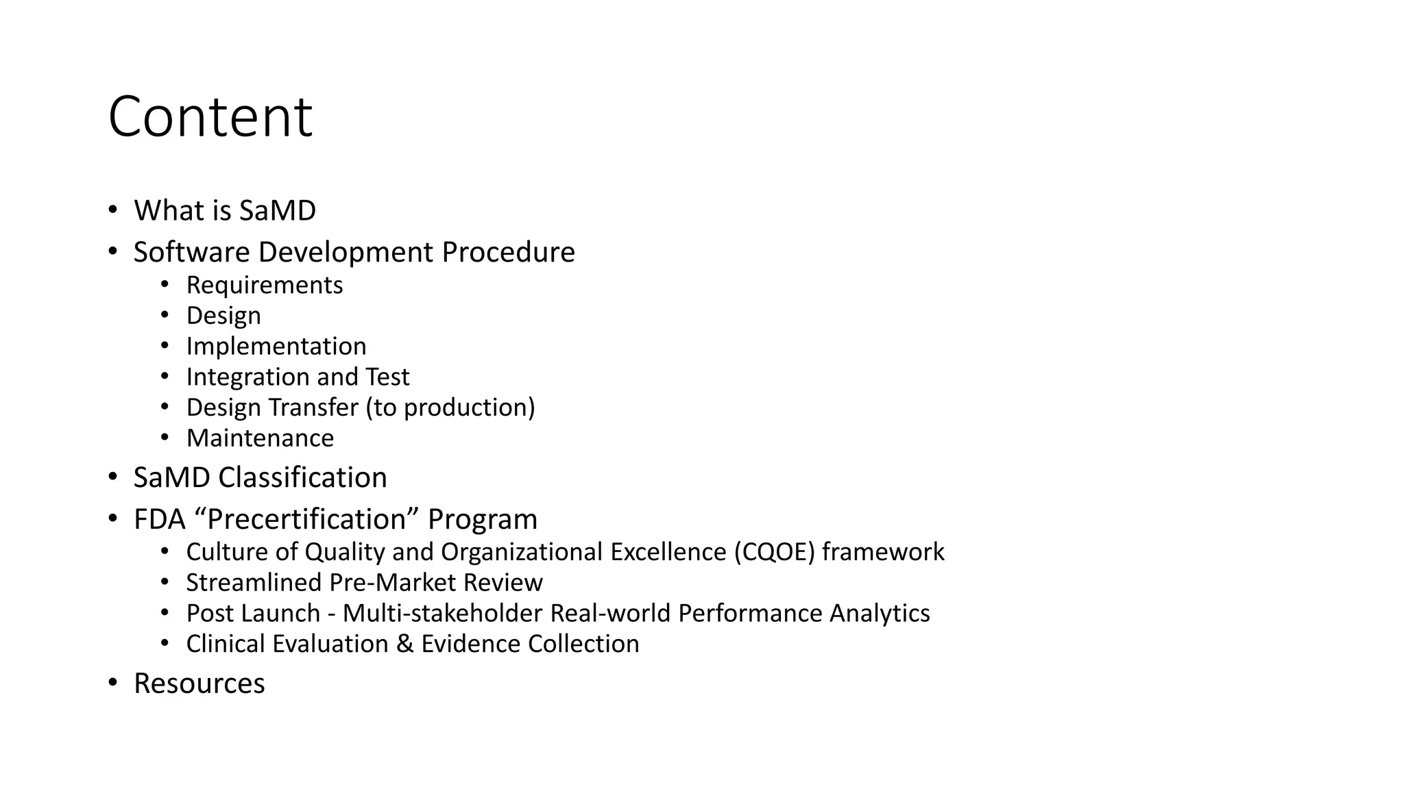 Content
• What is SaMD
• Software Development Procedure
• Requirements
• Design
• Implementation
• Integration and Test
• Design Transfer (to production)
• Maintenance
• SaMD Classification
• FDA “Precertification” Program
• Culture of Quality and Organizational Excellence (CQOE) framework
• Streamlined Pre-Market Review
• Post Launch - Multi-stakeholder Real-world Performance Analytics
• Clinical Evaluation & Evidence Collection
• Resources
 