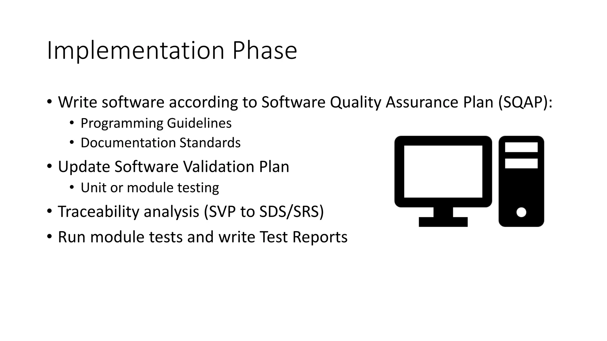 Implementation Phase
• Write software according to Software Quality Assurance Plan (SQAP):
• Programming Guidelines
• Documentation Standards
• Update Software Validation Plan
• Unit or module testing
• Traceability analysis (SVP to SDS/SRS)
• Run module tests and write Test Reports
 