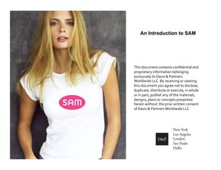 An Introduction to SAM




This	
  document	
  contains	
  conﬁdential	
  and	
  
proprietary	
  information	
  belonging	
  
exclusively	
  to	
  Davis	
  &	
  Partners	
  
Worldwide	
  LLC.	
  By	
  receiving	
  or	
  viewing	
  
this	
  document	
  you	
  agree	
  not	
  to	
  disclose,	
  
duplicate,	
  distribute	
  or	
  execute,	
  in	
  whole	
  
or	
  in	
  part,	
  publish	
  any	
  of	
  the	
  materials,	
  
designs,	
  plans	
  or	
  concepts	
  presented	
  
herein	
  without	
  	
  the	
  prior	
  written	
  consent	
  
of	
  Davis	
  &	
  Partners	
  Worldwide	
  LLC	
  




                                       New York
                                       Los Angeles
                                       London
                                       Sao Paulo
                                       Delhi
 