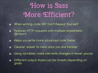 How is Sass  
More Efficient?
When writing code: DRY Don’t Repeat Yourself!
Reduces HTTP requests with multiple stylesheets
@import
Helps you write more advanced code faster
Cleaner, easier to read once you are familiar
Using variables, make site-wide changes in fewer places
Different output styles can be chosen depending on
goals
 