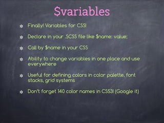 $variables
Finally! Variables for CSS!
Declare in your .SCSS file like $name: value;
Call by $name in your CSS
Ability to change variables in one place and use
everywhere
Useful for defining colors in color palette, font
stacks, grid systems
Don’t forget 140 color names in CSS3! (Google it) 
 