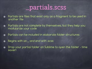 _partials.scss
Partials are files that exist only as a fragment to be used in
another file
Partials are not complete by themselves, but they help you
modularize your code
Partials can be included in elaborate folder structures
Begins with an _ and end with .scss
Drop your partial folder on Sublime to open the folder - time
saver!
 