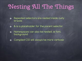 Nesting All The Things
Repeated selectors are nested inside curly
braces
& is a placeholder for the parent selector
Namespaces can also be nested, ie font,
background
Compiled CSS will always be more verbose 
 