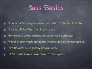 Sass Basics
Sass is a CSS pre-processor, outputs .CSS from .SCSS file
Sass is a Ruby “Gem” or Application
Gems need to be installed once on your computer
World of pre-made additions (mixins) and other resources
Two flavors: .SCSS (Sassy CSS) & .SASS
.SCSS most closely resembles .CSS in syntax
 