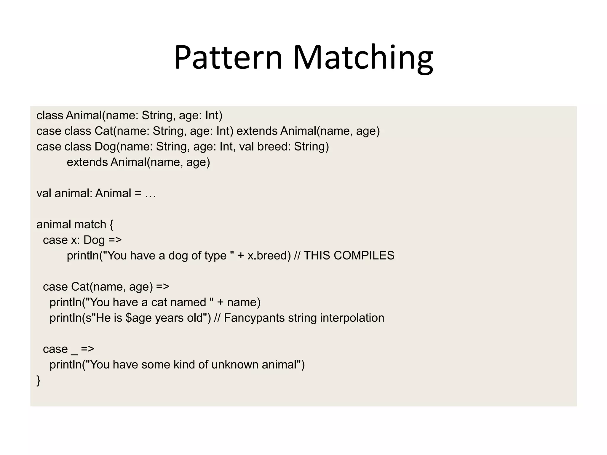 Pattern Matching
class Animal(name: String, age: Int)
case class Cat(name: String, age: Int) extends Animal(name, age)
case class Dog(name: String, age: Int, val breed: String)
      extends Animal(name, age)

val animal: Animal = …

animal match {
 case x: Dog =>
     println("You have a dog of type " + x.breed) // THIS COMPILES

    case Cat(name, age) =>
     println("You have a cat named " + name)
     println(s"He is $age years old") // Fancypants string interpolation

    case _ =>
     println("You have some kind of unknown animal")
}
 