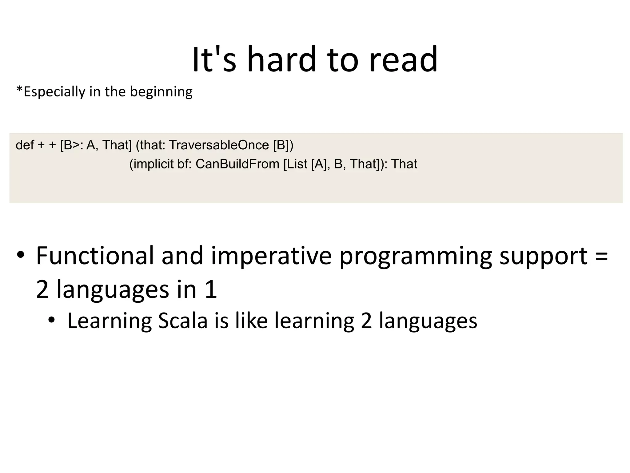 It's hard to read
*Especially in the beginning


def + + [B>: A, That] (that: TraversableOnce [B])
                    (implicit bf: CanBuildFrom [List [A], B, That]): That




• Functional and imperative programming support =
  2 languages in 1
     • Learning Scala is like learning 2 languages
 