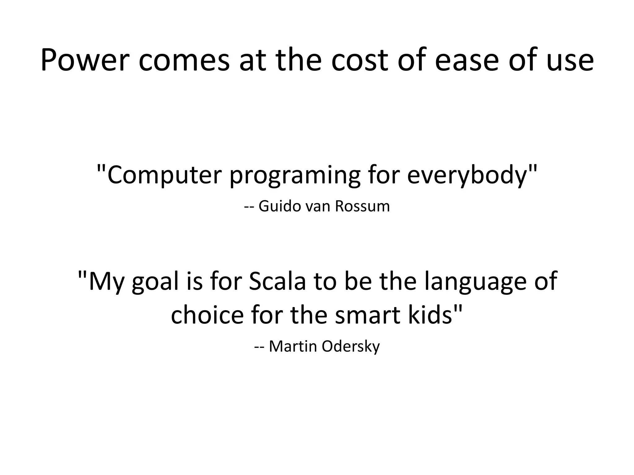 Power comes at the cost of ease of use


   "Computer programing for everybody"
                -- Guido van Rossum



  "My goal is for Scala to be the language of
         choice for the smart kids"
                 -- Martin Odersky
 