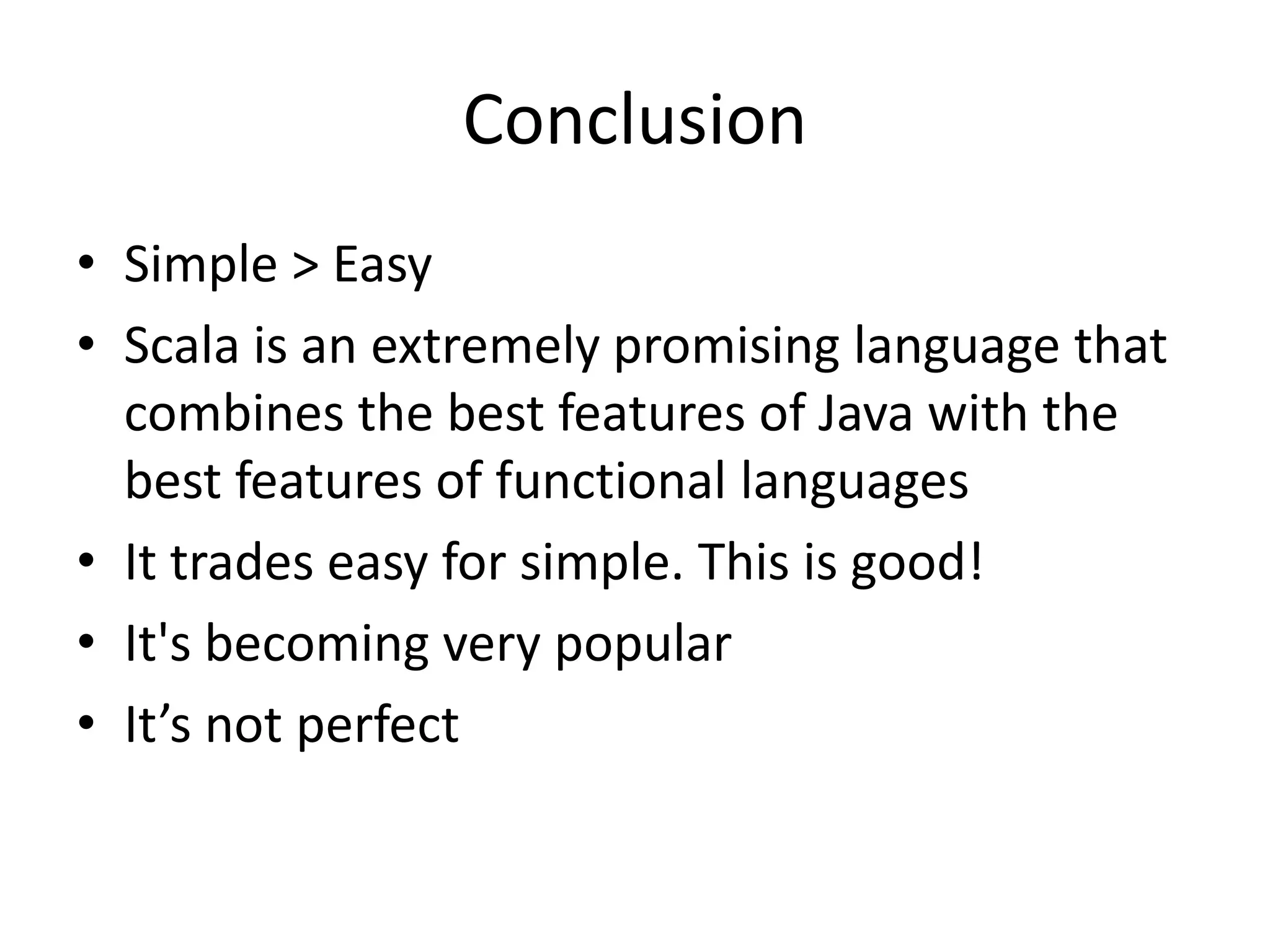 Conclusion
• Simple > Easy
• Scala is an extremely promising language that
  combines the best features of Java with the
  best features of functional languages
• It trades easy for simple. This is good!
• It's becoming very popular
• It’s not perfect
 