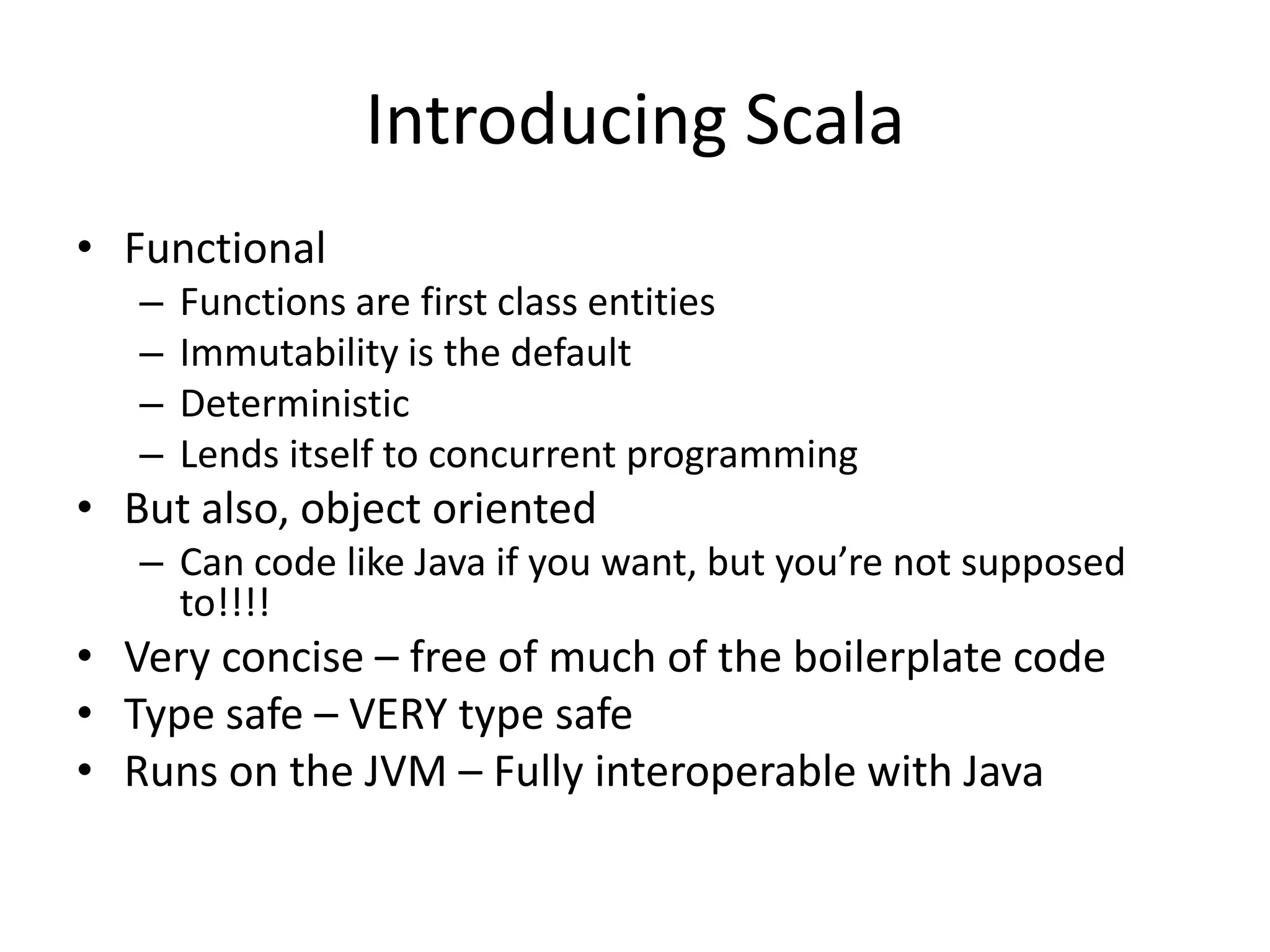 Introducing Scala
• Functional
   –   Functions are first class entities
   –   Immutability is the default
   –   Deterministic
   –   Lends itself to concurrent programming
• But also, object oriented
   – Can code like Java if you want, but you’re not supposed
     to!!!!
• Very concise – free of much of the boilerplate code
• Type safe – VERY type safe
• Runs on the JVM – Fully interoperable with Java
 