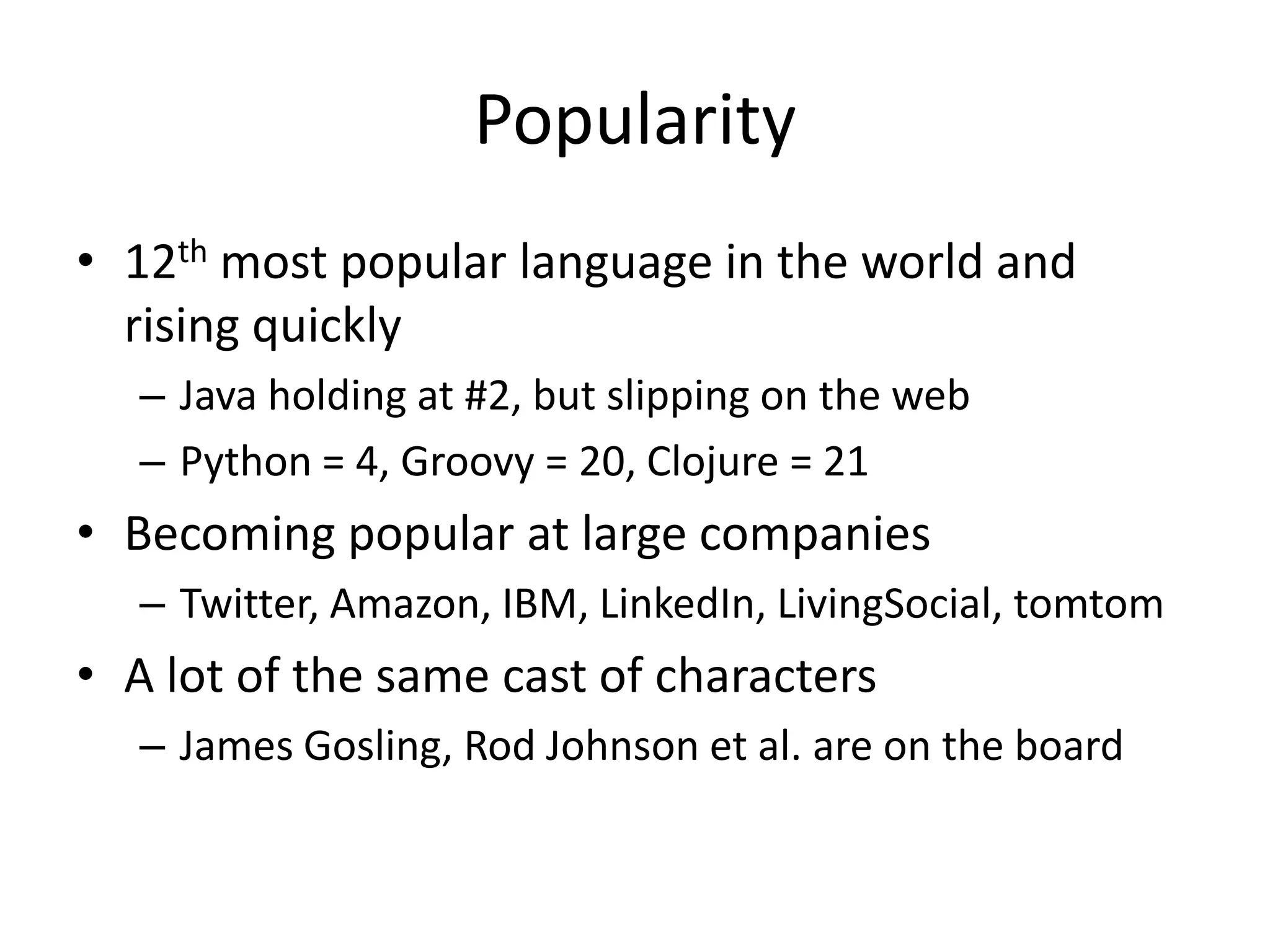 Popularity
• 12th most popular language in the world and
  rising quickly
   – Java holding at #2, but slipping on the web
   – Python = 4, Groovy = 20, Clojure = 21
• Becoming popular at large companies
   – Twitter, Amazon, IBM, LinkedIn, LivingSocial, tomtom
• A lot of the same cast of characters
   – James Gosling, Rod Johnson et al. are on the board
 