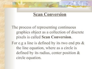Scan Conversion

The process of representing continuous
  graphics object as a collection of discrete
  pixels is called Scan Conversion.
For e.g a line is defined by its two end pts &
  the line equation, where as a circle is
  defined by its radius, center position &
  circle equation.
 