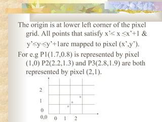 The origin is at lower left corner of the pixel
  grid. All points that satisfy x’< x <x’+1 &
   y’<y <y’+1are mapped to pixel (x’,y’).
For e.g P1(1.7,0.8) is represented by pixel
  (1,0) P2(2.2,1.3) and P3(2.8,1.9) are both
  represented by pixel (2,1).

       2

       1
        0
        0,0   0   1   2
 