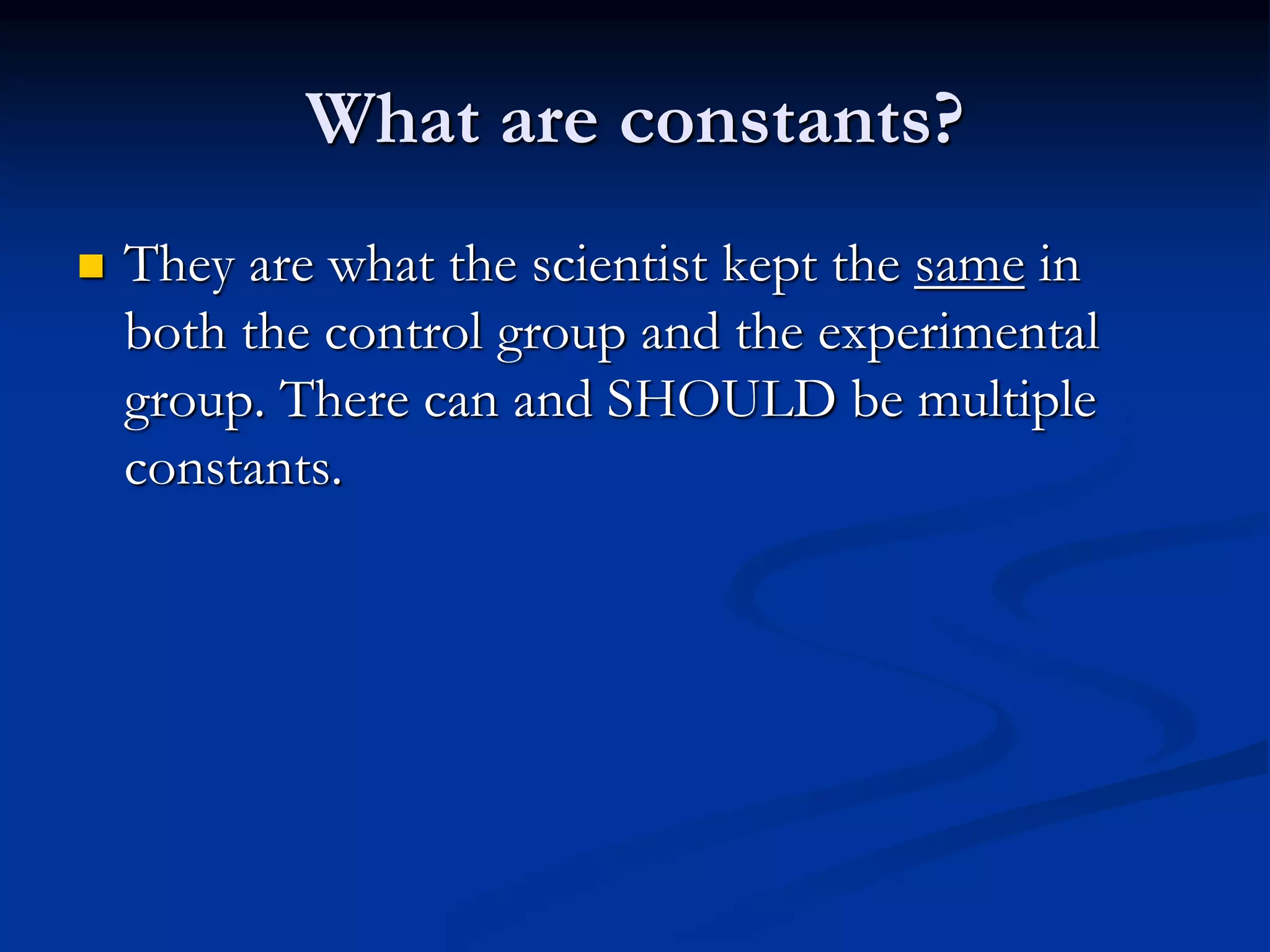 What are constants?
 They are what the scientist kept the same in
both the control group and the experimental
group. There can and SHOULD be multiple
constants.
 