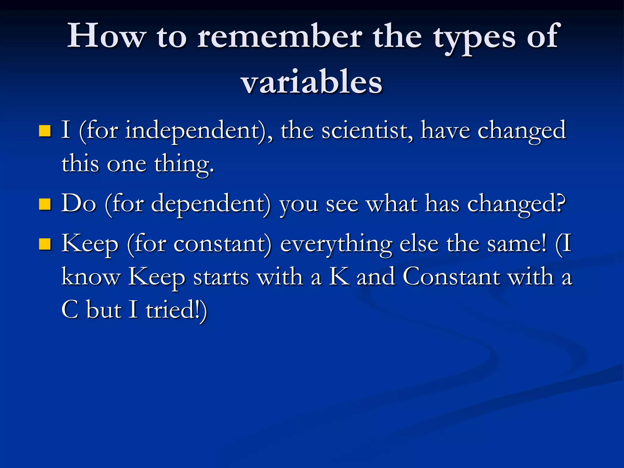 How to remember the types of
variables
 I (for independent), the scientist, have changed
this one thing.
 Do (for dependent) you see what has changed?
 Keep (for constant) everything else the same! (I
know Keep starts with a K and Constant with a
C but I tried!)
 