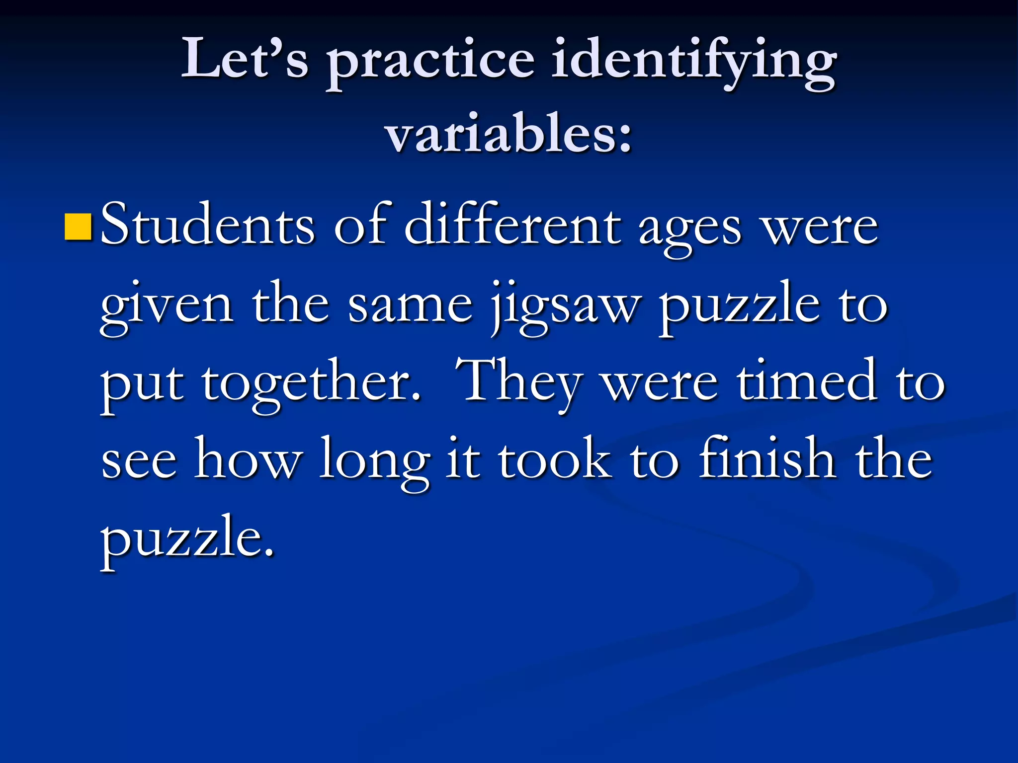 Let’s practice identifying
variables:
Students of different ages were
given the same jigsaw puzzle to
put together. They were timed to
see how long it took to finish the
puzzle.
 