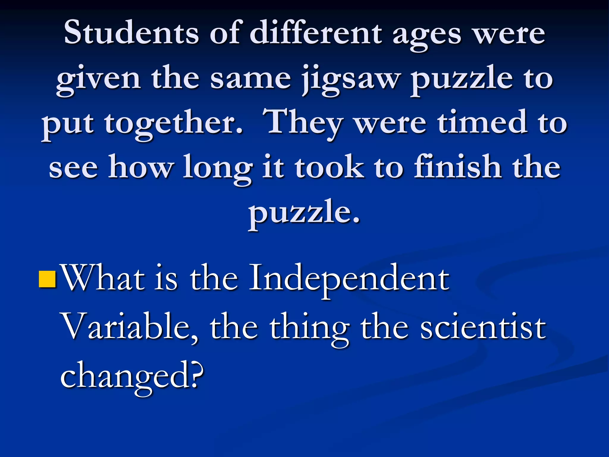 Students of different ages were
given the same jigsaw puzzle to
put together. They were timed to
see how long it took to finish the
puzzle.
What is the Independent
Variable, the thing the scientist
changed?
 
