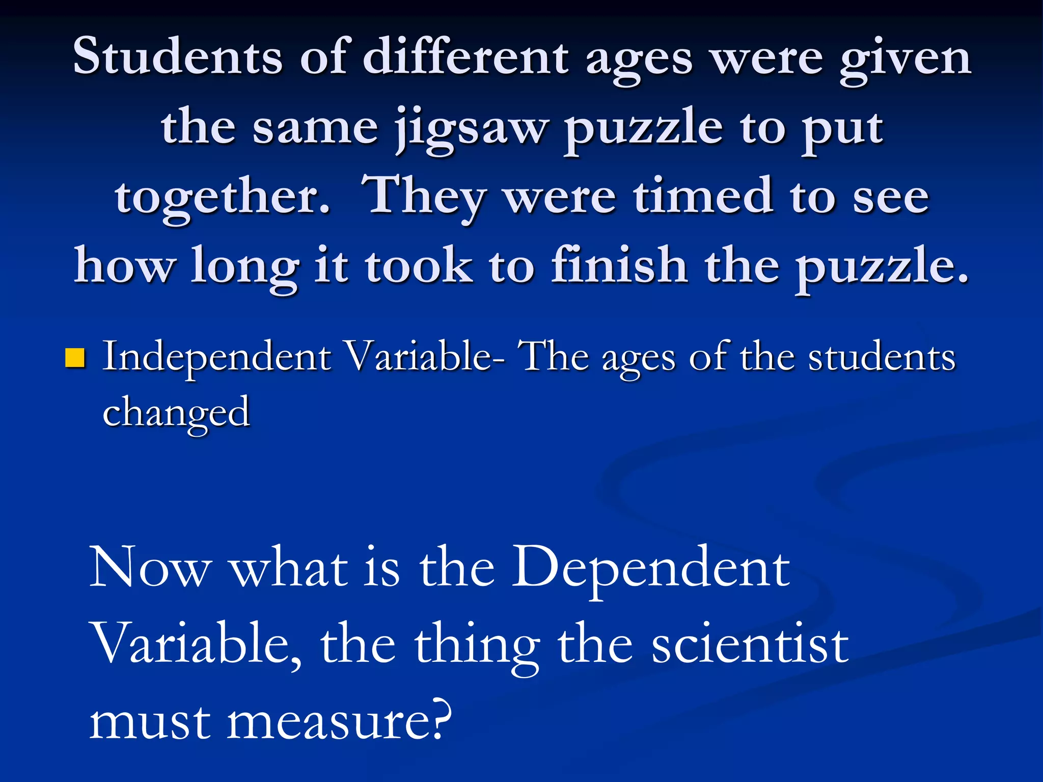 Students of different ages were given
the same jigsaw puzzle to put
together. They were timed to see
how long it took to finish the puzzle.
 Independent Variable- The ages of the students
changed
Now what is the Dependent
Variable, the thing the scientist
must measure?
 