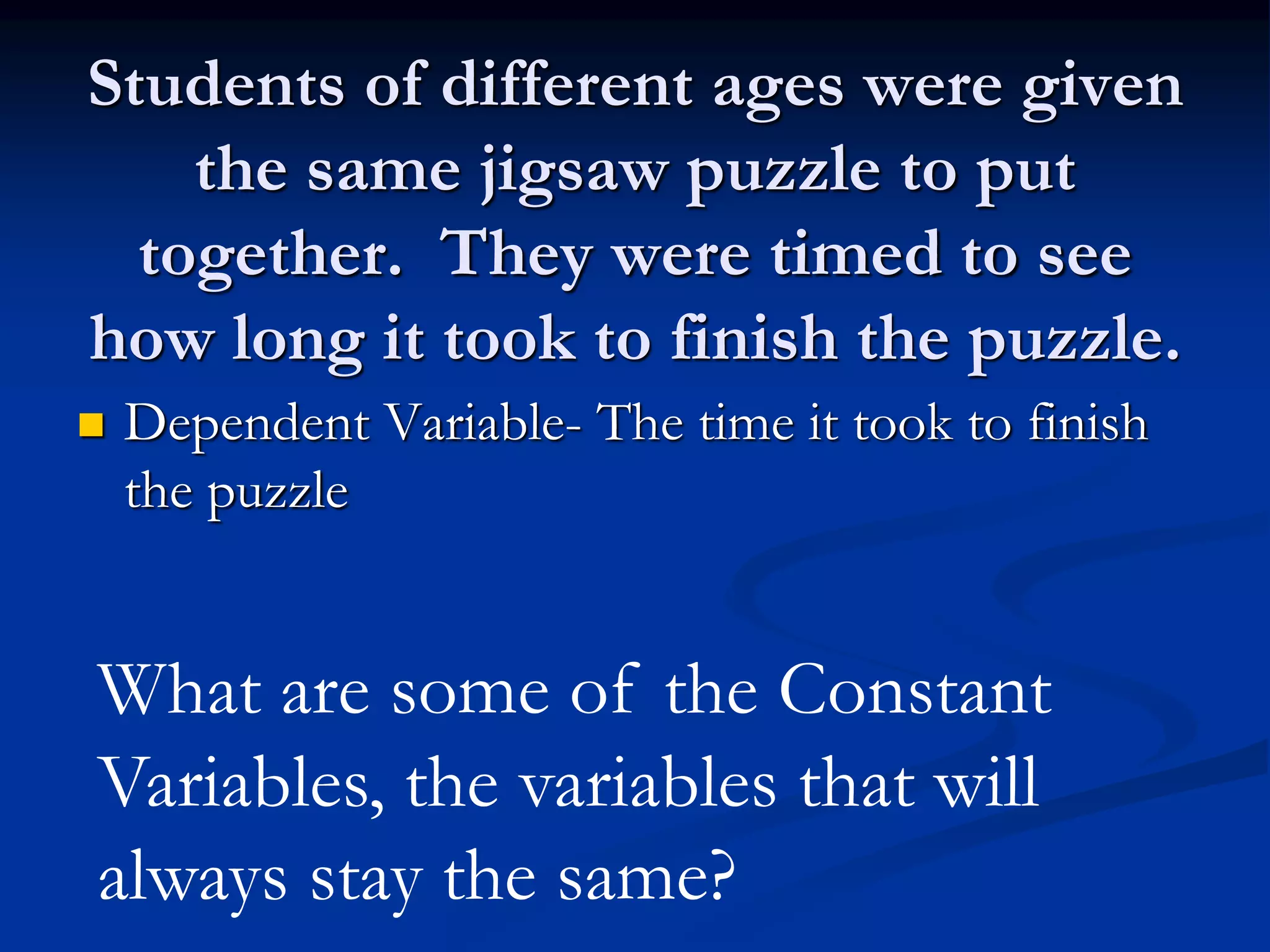 Students of different ages were given
the same jigsaw puzzle to put
together. They were timed to see
how long it took to finish the puzzle.
 Dependent Variable- The time it took to finish
the puzzle
What are some of the Constant
Variables, the variables that will
always stay the same?
 