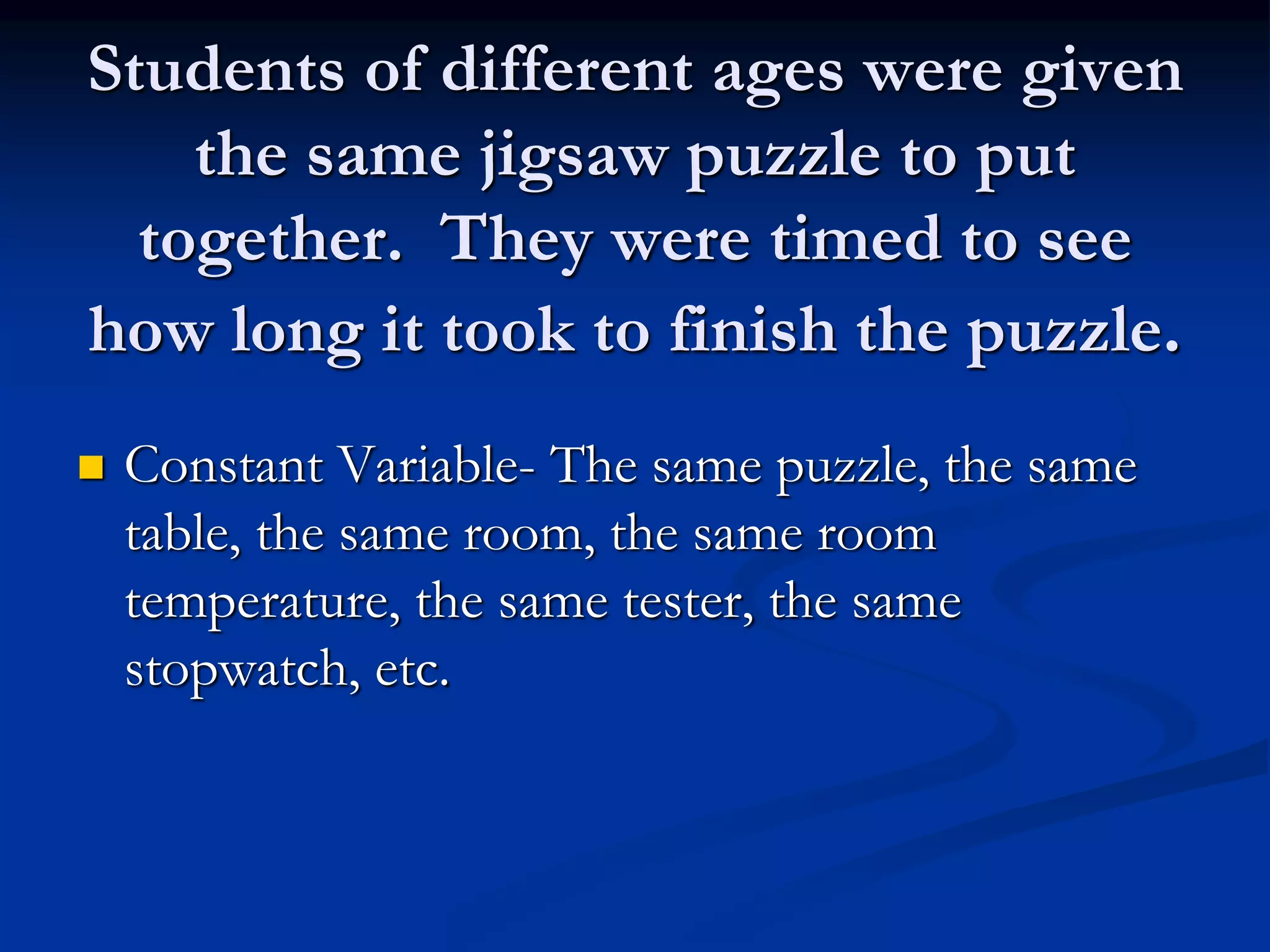 Students of different ages were given
the same jigsaw puzzle to put
together. They were timed to see
how long it took to finish the puzzle.
 Constant Variable- The same puzzle, the same
table, the same room, the same room
temperature, the same tester, the same
stopwatch, etc.
 