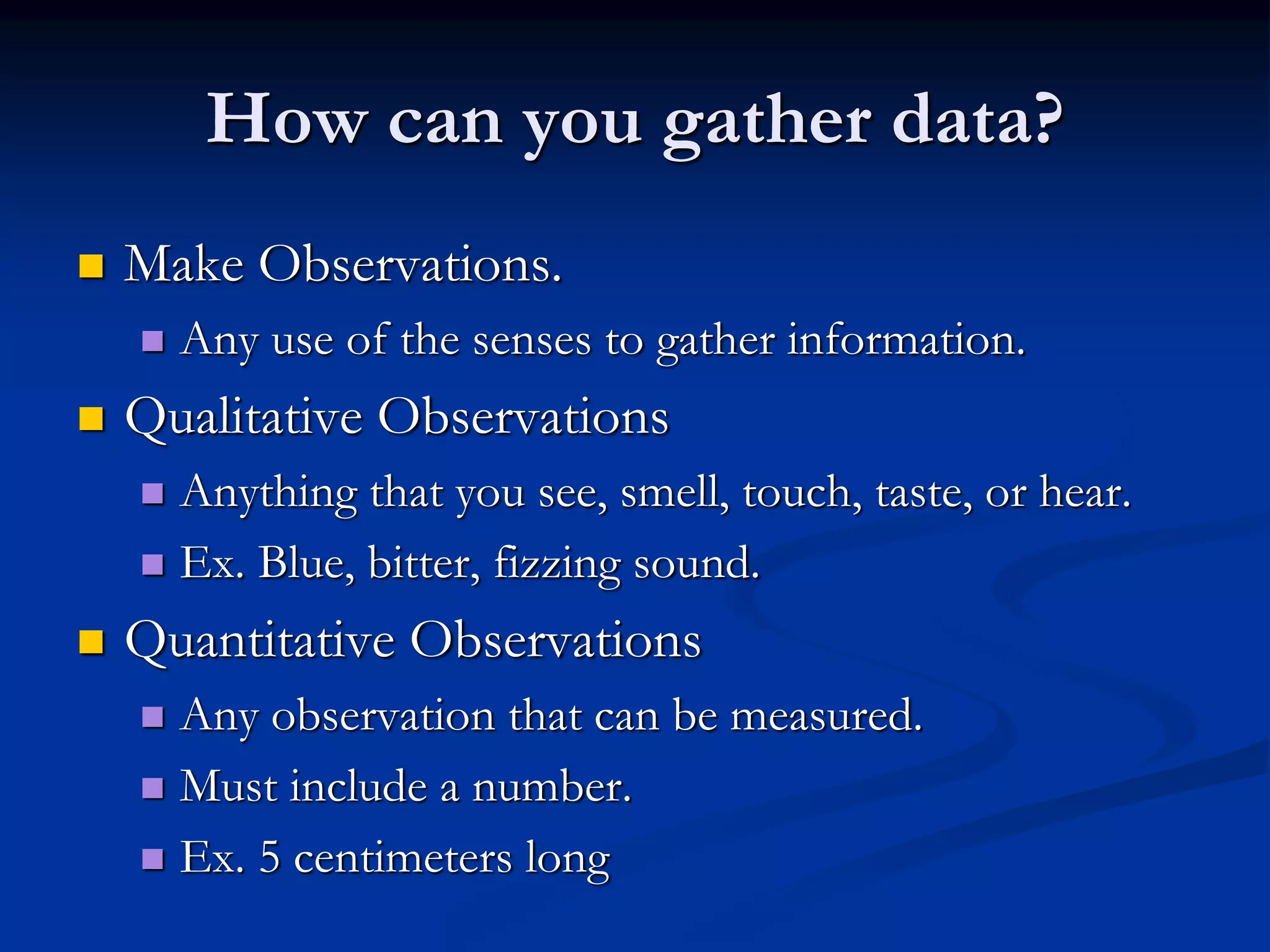 How can you gather data?
 Make Observations.
 Any use of the senses to gather information.
 Qualitative Observations
 Anything that you see, smell, touch, taste, or hear.
 Ex. Blue, bitter, fizzing sound.
 Quantitative Observations
 Any observation that can be measured.
 Must include a number.
 Ex. 5 centimeters long
 