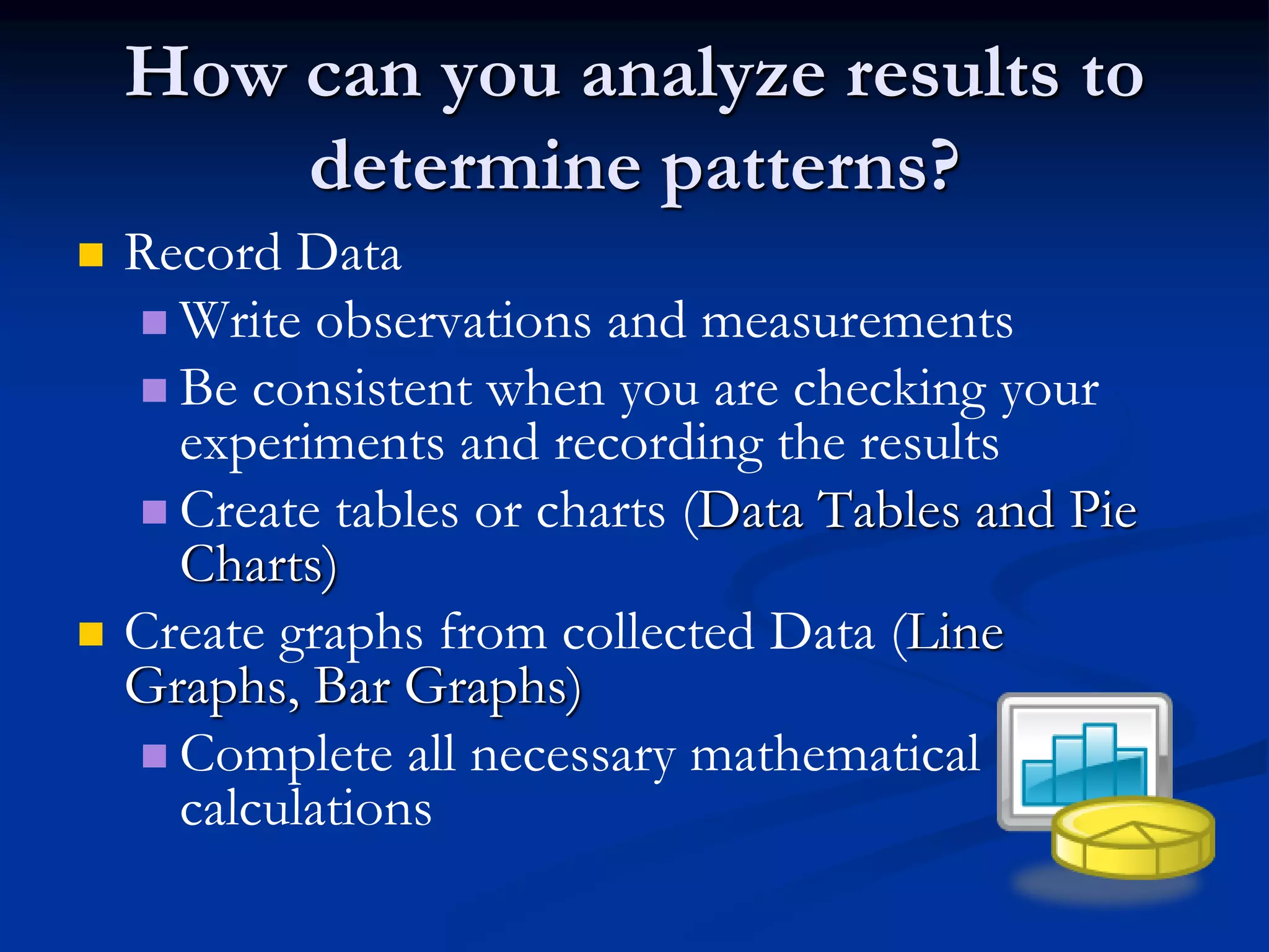 How can you analyze results to
determine patterns?
 Record Data
 Write observations and measurements
 Be consistent when you are checking your
experiments and recording the results
 Create tables or charts (Data Tables and Pie
Charts)
 Create graphs from collected Data (Line
Graphs, Bar Graphs)
 Complete all necessary mathematical
calculations
 