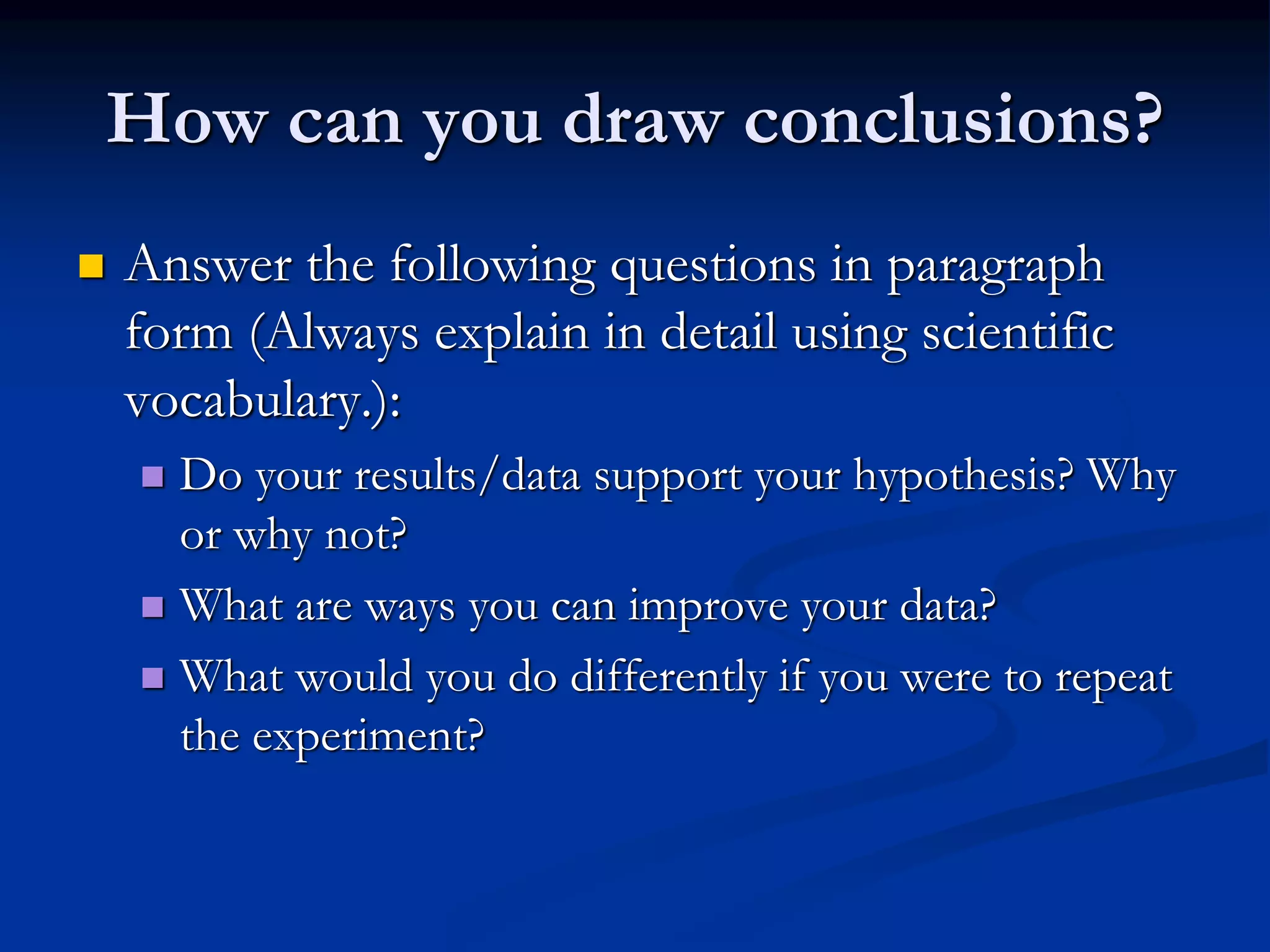 How can you draw conclusions?
 Answer the following questions in paragraph
form (Always explain in detail using scientific
vocabulary.):
 Do your results/data support your hypothesis? Why
or why not?
 What are ways you can improve your data?
 What would you do differently if you were to repeat
the experiment?
 