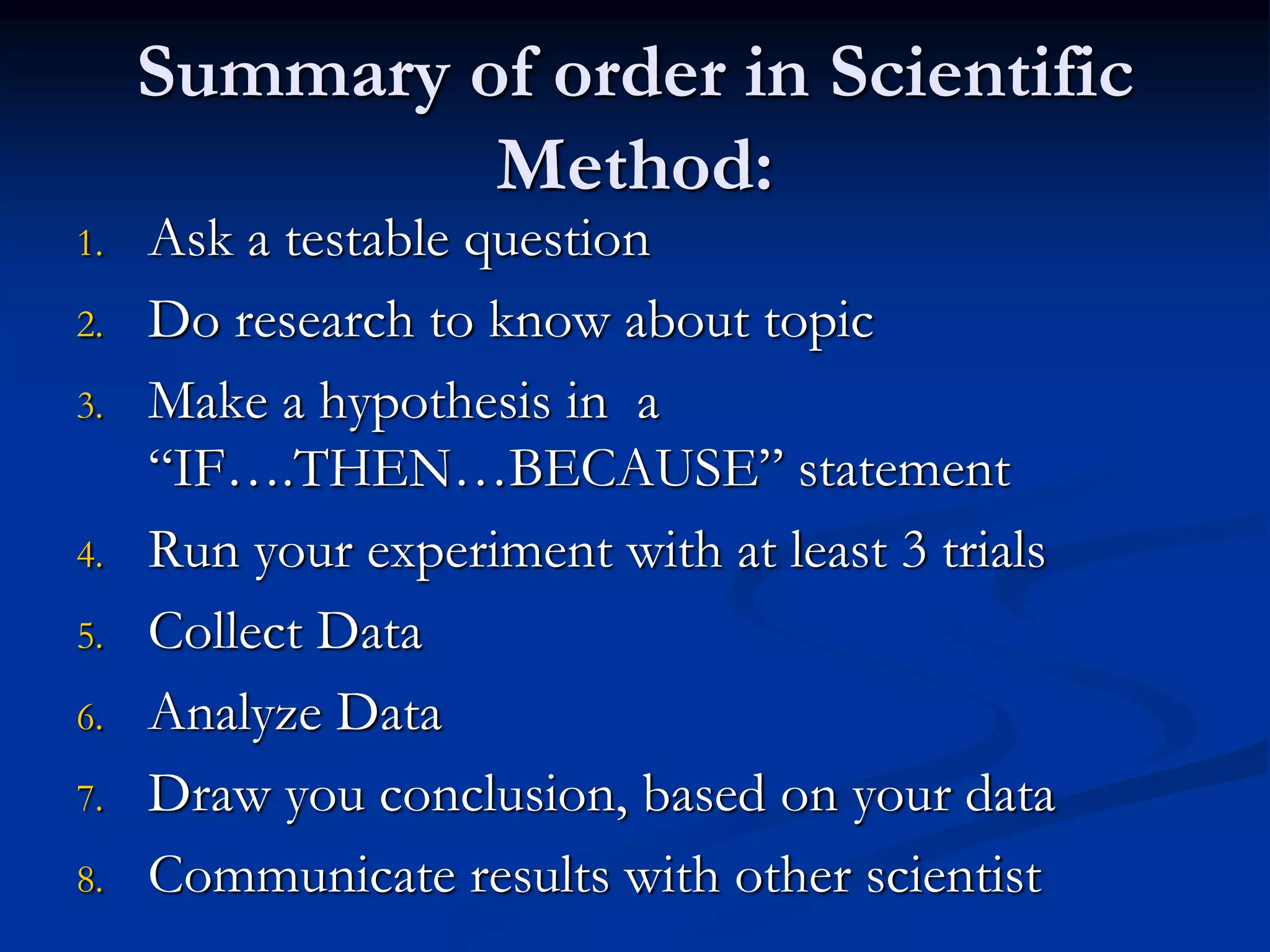 Summary of order in Scientific
Method:
1. Ask a testable question
2. Do research to know about topic
3. Make a hypothesis in a
“IF….THEN…BECAUSE” statement
4. Run your experiment with at least 3 trials
5. Collect Data
6. Analyze Data
7. Draw you conclusion, based on your data
8. Communicate results with other scientist
 