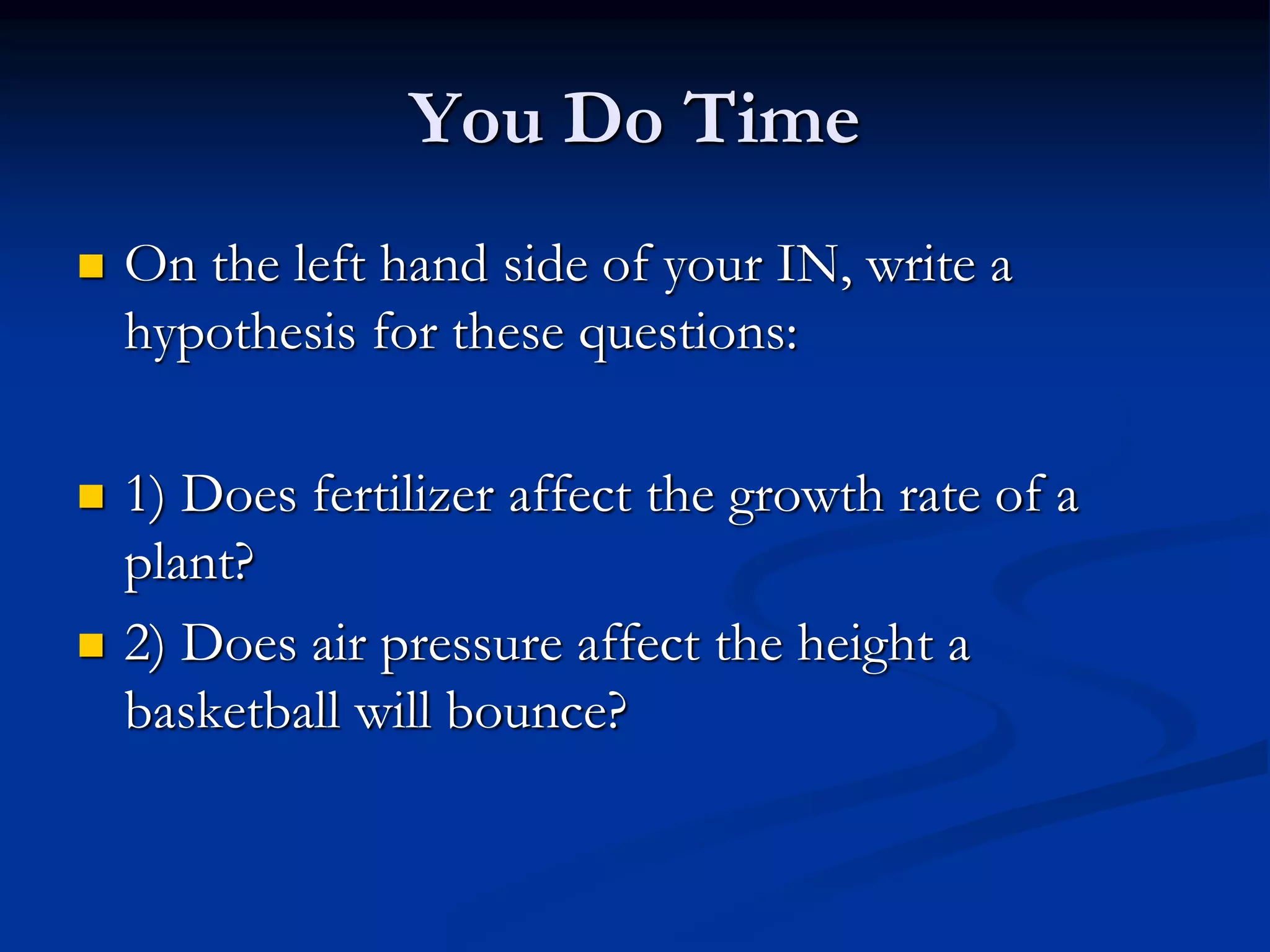 You Do Time
 On the left hand side of your IN, write a
hypothesis for these questions:
 1) Does fertilizer affect the growth rate of a
plant?
 2) Does air pressure affect the height a
basketball will bounce?
 