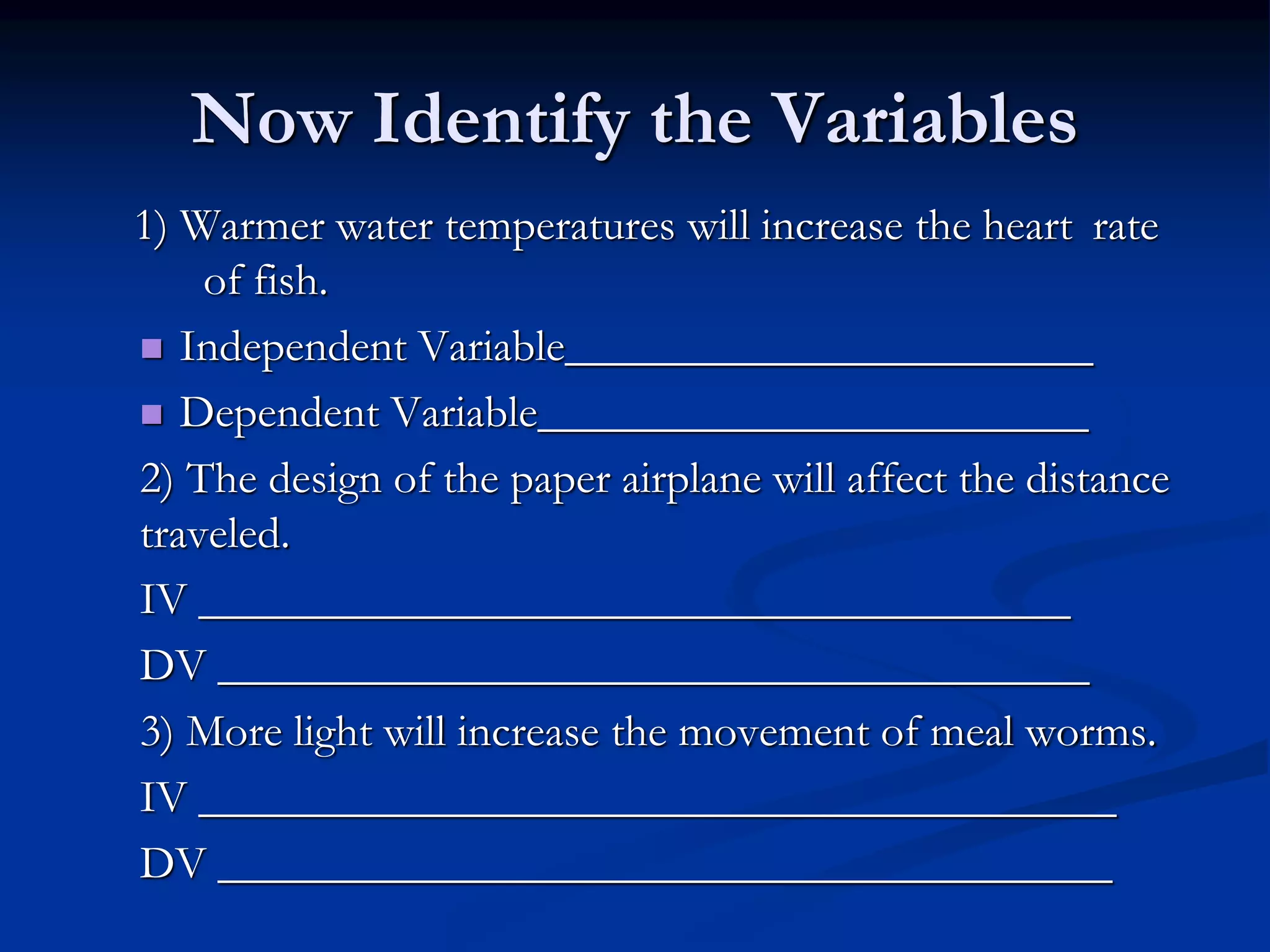 Now Identify the Variables
1) Warmer water temperatures will increase the heart rate
of fish.
 Independent Variable_______________________
 Dependent Variable________________________
2) The design of the paper airplane will affect the distance
traveled.
IV ______________________________________
DV ______________________________________
3) More light will increase the movement of meal worms.
IV ________________________________________
DV _______________________________________
 